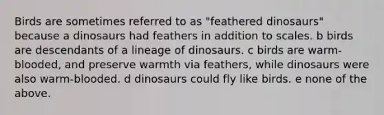 Birds are sometimes referred to as "feathered dinosaurs" because a dinosaurs had feathers in addition to scales. b birds are descendants of a lineage of dinosaurs. c birds are warm-blooded, and preserve warmth via feathers, while dinosaurs were also warm-blooded. d dinosaurs could fly like birds. e none of the above.