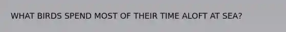 WHAT BIRDS SPEND MOST OF THEIR TIME ALOFT AT SEA?