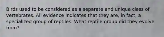 Birds used to be considered as a separate and unique class of vertebrates. All evidence indicates that they are, in fact, a specialized group of reptiles. What reptile group did they evolve from?