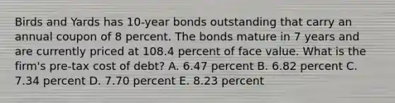 Birds and Yards has 10-year bonds outstanding that carry an annual coupon of 8 percent. The bonds mature in 7 years and are currently priced at 108.4 percent of face value. What is the firm's pre-tax cost of debt? A. 6.47 percent B. 6.82 percent C. 7.34 percent D. 7.70 percent E. 8.23 percent