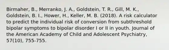 Birmaher, B., Merranko, J. A., Goldstein, T. R., Gill, M. K., Goldstein, B. I., Hower, H., Keller, M. B. (2018). A risk calculator to predict the individual risk of conversion from subthreshold bipolar symptoms to bipolar disorder I or II in youth. Journal of the American Academy of Child and Adolescent Psychiatry, 57(10), 755-755.