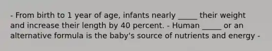 - From birth to 1 year of age, infants nearly _____ their weight and increase their length by 40 percent. - Human _____ or an alternative formula is the baby's source of nutrients and energy -