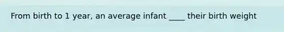 From birth to 1 year, an average infant ____ their birth weight