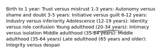 Birth to 1 year: Trust versus mistrust 1-3 years: Autonomy versus shame and doubt 3-5 years: Initiative versus guilt 6-12 years: Industry versus inferiority Adolescence (12-19 years): Identity versus role confusion Young adulthood (20-34 years): Intimacy versus isolation Middle adulthood (35-64 years): Middle adulthood (35-64 years) Late adulthood (65 years and older): Integrity versus despair