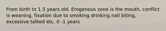 From birth to 1.5 years old. Erogenous zone is <a href='https://www.questionai.com/knowledge/krBoWYDU6j-the-mouth' class='anchor-knowledge'>the mouth</a>, conflict is weaning, fixation due to smoking drinking nail biting, excessive talked etc. 0 -1 years