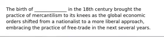 The birth of ______________ in the 18th century brought the practice of mercantilism to its knees as the global economic orders shifted from a nationalist to a more liberal approach, embracing the practice of free-trade in the next several years.