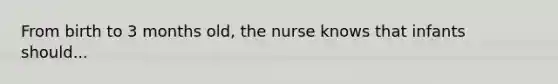 From birth to 3 months old, the nurse knows that infants should...