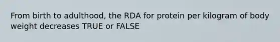 From birth to adulthood, the RDA for protein per kilogram of body weight decreases TRUE or FALSE