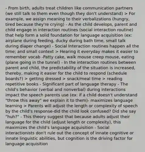 - From birth, adults treat children like communication partners (we still talk to them even though they don't understand) > For example, we assign meaning to their verbalizations (hungry, tired because they're crying) - As the child develops, parent and child engage in interaction routines (social interaction routine) that help form a solid foundation for language acquisition (ex: airplane during feeding, ducky during bath time, small talk during diaper change) - Social Interaction routines happen all the time; and small context > Hearing it everyday makes it easier to remember vocab -Patty cake, walk mouse creep mouse, eating (plane going in the tunnel) - In the interaction routines between parent and child, the predictability of the situation is increased, thereby, making it easier for the child to respond (schedule boards?) > getting dressed > snack/meal time > reading repetitive books - Significant part of language therapy - The child's behavior (verbal and nonverbal) during interactions impact the speech parents use (ex: if a child doesn't understand "throw this away" we explain it to them)- maximizes language learning > Parents will adjust the length or complexity of speech by the child's response-did the child look confused? Did she say "huh?" - This theory suggest that because adults adjust their language for the child (adjust length or complexity), this maximizes the child's language acquisition - Social interactionists don't rule out the concept of innate cognitive or innate linguistic abilities, but cognition is the driving factor for language acquisition