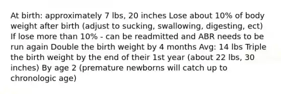 At birth: approximately 7 lbs, 20 inches Lose about 10% of body weight after birth (adjust to sucking, swallowing, digesting, ect) If lose more than 10% - can be readmitted and ABR needs to be run again Double the birth weight by 4 months Avg: 14 lbs Triple the birth weight by the end of their 1st year (about 22 lbs, 30 inches) By age 2 (premature newborns will catch up to chronologic age)