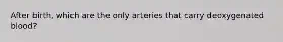 After birth, which are the only arteries that carry deoxygenated blood?