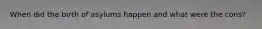 When did the birth of asylums happen and what were the cons?