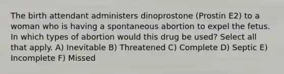 The birth attendant administers dinoprostone (Prostin E2) to a woman who is having a spontaneous abortion to expel the fetus. In which types of abortion would this drug be used? Select all that apply. A) Inevitable B) Threatened C) Complete D) Septic E) Incomplete F) Missed