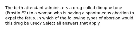 The birth attendant administers a drug called dinoprostone (Prostin E2) to a woman who is having a spontaneous abortion to expel the fetus. In which of the following types of abortion would this drug be used? Select all answers that apply.