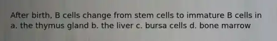 After birth, B cells change from stem cells to immature B cells in a. the thymus gland b. the liver c. bursa cells d. bone marrow