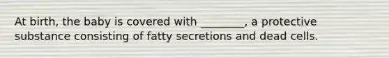 At birth, the baby is covered with ________, a protective substance consisting of fatty secretions and dead cells.