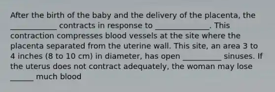 After the birth of the baby and the delivery of the placenta, the ____________ contracts in response to ______________. This contraction compresses blood vessels at the site where the placenta separated from the uterine wall. This site, an area 3 to 4 inches (8 to 10 cm) in diameter, has open __________ sinuses. If the uterus does not contract adequately, the woman may lose ______ much blood