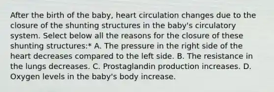 After the birth of the baby, heart circulation changes due to the closure of the shunting structures in the baby's circulatory system. Select below all the reasons for the closure of these shunting structures:* A. The pressure in the right side of the heart decreases compared to the left side. B. The resistance in the lungs decreases. C. Prostaglandin production increases. D. Oxygen levels in the baby's body increase.