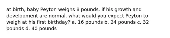 at birth, baby Peyton weighs 8 pounds. if his growth and development are normal, what would you expect Peyton to weigh at his first birthday? a. 16 pounds b. 24 pounds c. 32 pounds d. 40 pounds