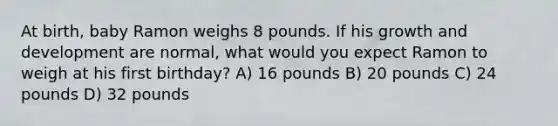 At birth, baby Ramon weighs 8 pounds. If his <a href='https://www.questionai.com/knowledge/kde2iCObwW-growth-and-development' class='anchor-knowledge'>growth and development</a> are normal, what would you expect Ramon to weigh at his first birthday? A) 16 pounds B) 20 pounds C) 24 pounds D) 32 pounds