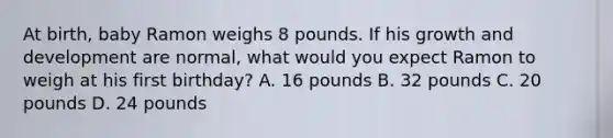 At birth, baby Ramon weighs 8 pounds. If his growth and development are normal, what would you expect Ramon to weigh at his first birthday? A. 16 pounds B. 32 pounds C. 20 pounds D. 24 pounds