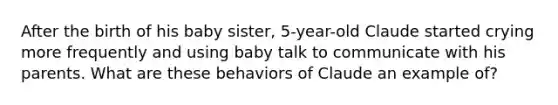 After the birth of his baby sister, 5-year-old Claude started crying more frequently and using baby talk to communicate with his parents. What are these behaviors of Claude an example of?