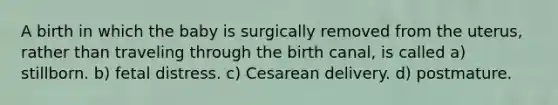 A birth in which the baby is surgically removed from the uterus, rather than traveling through the birth canal, is called a) stillborn. b) fetal distress. c) Cesarean delivery. d) postmature.