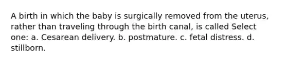 A birth in which the baby is surgically removed from the uterus, rather than traveling through the birth canal, is called Select one: a. Cesarean delivery. b. postmature. c. fetal distress. d. stillborn.