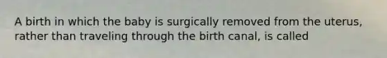 A birth in which the baby is surgically removed from the uterus, rather than traveling through the birth canal, is called