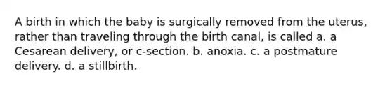 A birth in which the baby is surgically removed from the uterus, rather than traveling through the birth canal, is called a. a Cesarean delivery, or c-section. b. anoxia. c. a postmature delivery. d. a stillbirth.