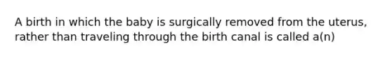 A birth in which the baby is surgically removed from the uterus, rather than traveling through the birth canal is called a(n)