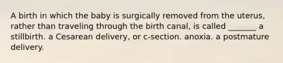 A birth in which the baby is surgically removed from the uterus, rather than traveling through the birth canal, is called _______ a stillbirth. a Cesarean delivery, or c-section. anoxia. a postmature delivery.