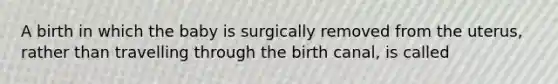 A birth in which the baby is surgically removed from the uterus, rather than travelling through the birth canal, is called