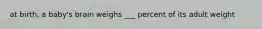 at birth, a baby's brain weighs ___ percent of its adult weight