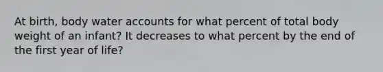 At birth, body water accounts for what percent of total body weight of an infant? It decreases to what percent by the end of the first year of life?
