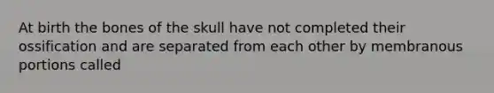 At birth the bones of the skull have not completed their ossification and are separated from each other by membranous portions called