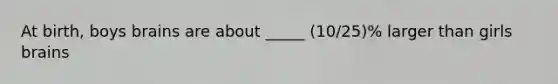At birth, boys brains are about _____ (10/25)% larger than girls brains