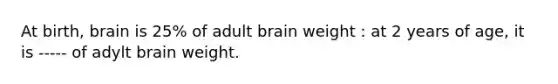 At birth, brain is 25% of adult brain weight : at 2 years of age, it is ----- of adylt brain weight.