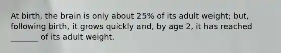 At birth, the brain is only about 25% of its adult weight; but, following birth, it grows quickly and, by age 2, it has reached _______ of its adult weight.