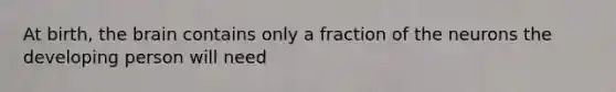 At birth, the brain contains only a fraction of the neurons the developing person will need