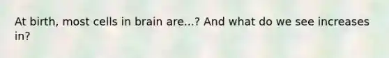 At birth, most cells in brain are...? And what do we see increases in?