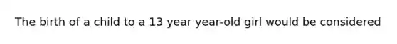 The birth of a child to a 13 year year-old girl would be considered