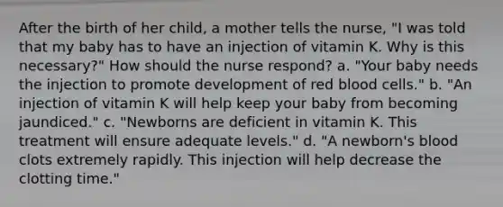 After the birth of her child, a mother tells the nurse, "I was told that my baby has to have an injection of vitamin K. Why is this necessary?" How should the nurse respond? a. "Your baby needs the injection to promote development of red blood cells." b. "An injection of vitamin K will help keep your baby from becoming jaundiced." c. "Newborns are deficient in vitamin K. This treatment will ensure adequate levels." d. "A newborn's blood clots extremely rapidly. This injection will help decrease the clotting time."