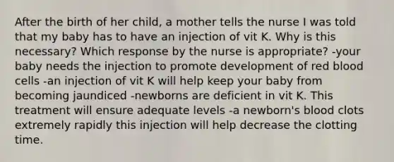 After the birth of her child, a mother tells the nurse I was told that my baby has to have an injection of vit K. Why is this necessary? Which response by the nurse is appropriate? -your baby needs the injection to promote development of red blood cells -an injection of vit K will help keep your baby from becoming jaundiced -newborns are deficient in vit K. This treatment will ensure adequate levels -a newborn's blood clots extremely rapidly this injection will help decrease the clotting time.