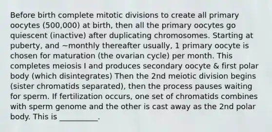 Before birth complete mitotic divisions to create all primary oocytes (500,000) at birth, then all the primary oocytes go quiescent (inactive) after duplicating chromosomes. Starting at puberty, and ~monthly thereafter usually, 1 primary oocyte is chosen for maturation (the ovarian cycle) per month. This completes meiosis I and produces secondary oocyte & first polar body (which disintegrates) Then the 2nd meiotic division begins (sister chromatids separated), then the process pauses waiting for sperm. If fertilization occurs, one set of chromatids combines with sperm genome and the other is cast away as the 2nd polar body. This is __________.