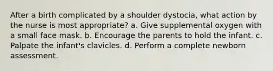 After a birth complicated by a shoulder dystocia, what action by the nurse is most appropriate? a. Give supplemental oxygen with a small face mask. b. Encourage the parents to hold the infant. c. Palpate the infant's clavicles. d. Perform a complete newborn assessment.