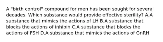 A "birth control" compound for men has been sought for several decades. Which substance would provide effective sterility? A.A substance that mimics the actions of LH B.A substance that blocks the actions of inhibin C.A substance that blocks the actions of FSH D.A substance that mimics the actions of GnRH