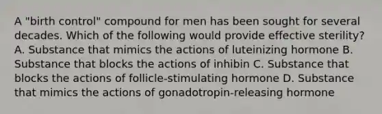 A "birth control" compound for men has been sought for several decades. Which of the following would provide effective sterility? A. Substance that mimics the actions of luteinizing hormone B. Substance that blocks the actions of inhibin C. Substance that blocks the actions of follicle-stimulating hormone D. Substance that mimics the actions of gonadotropin-releasing hormone