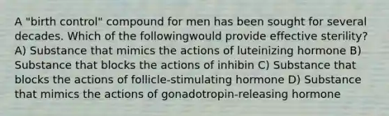 A "birth control" compound for men has been sought for several decades. Which of the followingwould provide effective sterility? A) Substance that mimics the actions of luteinizing hormone B) Substance that blocks the actions of inhibin C) Substance that blocks the actions of follicle-stimulating hormone D) Substance that mimics the actions of gonadotropin-releasing hormone