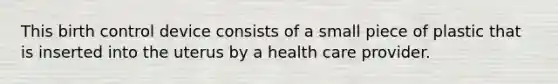 This birth control device consists of a small piece of plastic that is inserted into the uterus by a health care provider.